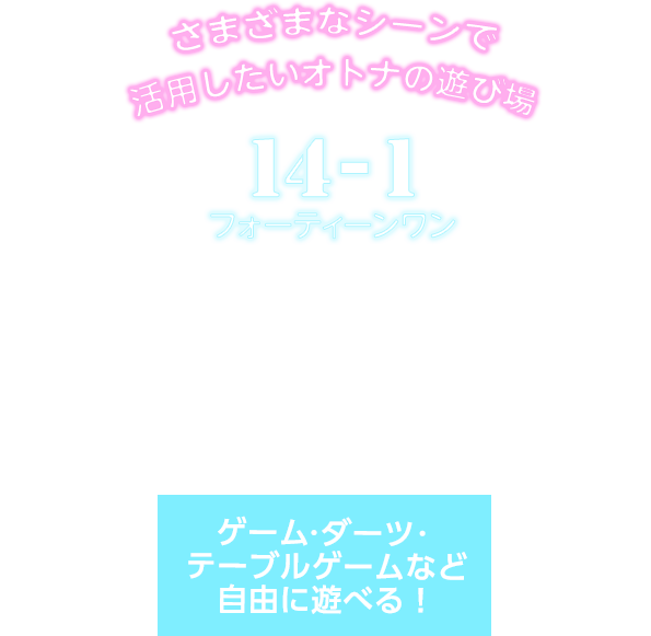 さまざまなシーンで活用したいオトナの遊び場 14-1フォーティーンワン ドリンク300種類以上 飲み放題（時間制） フード・ドリンクは持ち込みOK！ 二次会の利用やパーティーでの貸し切りも！ ゲーム・ダーツ・テーブルゲームなど自由に遊べる！