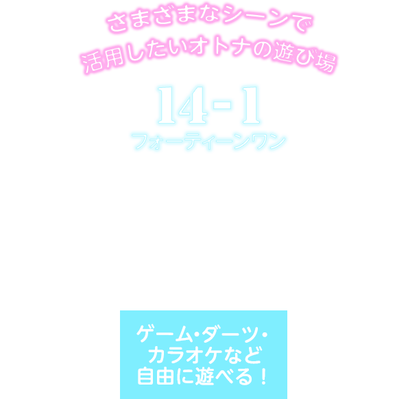 さまざまなシーンで活用したいオトナの遊び場 14-1フォーティーンワン ドリンク300種類以上 飲み放題（時間制） フード・ドリンクは持ち込みOK！ 二次会の利用やパーティーでの貸し切りも！ ゲーム・ダーツ・カラオケなど自由に遊べる！